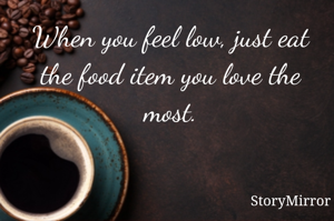 When you feel low, just eat the food item you love the most.