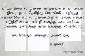 பாடம் தான் வாழ்க்கை வாழ்க்கை தான் பாடம் இதை நாம் தெரிந்து கொண்டும் புரிந்து கொண்டும் நம் வாழ்க்கையினுள் அதை செயல் படுத்தினால் நாம் நினைத்து கூட பார்க்க முடியாத அளவிற்கு நாம் உயர்ந்து விடுவோம்

எல்லோரும் பார்க்கும் அளவிற்கு... 

                க.தரணி