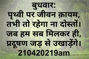 बुधवार:
पृथ्वी पर जीवन क़ायम,
तभी तो रहेगा ना दोस्तों।
जब हम सब मिलकर ही,
प्रदूषण जड़ से उखाड़ेंगे।
210420219am