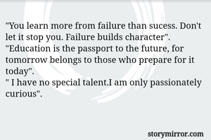 "You learn more from failure than sucess. Don't let it stop you. Failure builds character".
"Education is the passport to the future, for tomorrow belongs to those who prepare for it today".
" I have no special talent.I am only passionately curious".