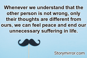 Whenever we understand that the other person is not wrong, only their thoughts are different from ours, we can feel peace and end our unnecessary suffering in life.
