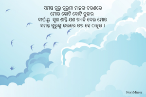 ସମସ୍ତ ଗୁରୁ ଗୁରୁମା ମାନଙ୍କ ଚରଣରେ
ମୋର କୋଟି କୋଟି ଜୁହାର 
ଦୀର୍ଘାୟୁ  ସୁଖ ଶାନ୍ତି ଯଶ ଖ୍ୟାତି ଦେଇ ମୋର
ସମସ୍ତ ଗୁରୁଙ୍କୁ ଭଲରେ ରଖ ହେ ଠାକୁର ।