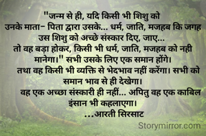"जन्म से ही, यदि किसी भी शिशु को 
उनके माता- पिता द्वारा उसके... धर्म, जाति, मजहब कि जगह उस शिशु को अच्छे संस्कार दिए, जाए... 
तो वह बड़ा होकर, किसी भी धर्म, जाति, मजहब को नही मानेगा।" सभी उसके लिए एक समान होंगे।
     तथा वह किसी भी व्यक्ति से भेदभाव नहीं करेंगा। सभी को समान भाव से ही देखेगा।
       वह एक अच्छा संस्कारी ही नहीं... अपितु वह एक काबिल इंसान भी कहलाएगा।
          ...आरती सिरसाट
