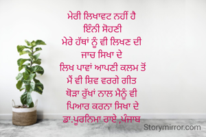 ਮੇਰੀ ਲਿਖਾਵਟ ਨਹੀਂ ਹੈ 
ਇੰਨੀ ਸੋਹਣੀ
ਮੇਰੇ ਹੱਥਾਂ ਨੂੰ ਵੀ ਲਿਖਣ ਦੀ 
ਜਾਚ ਸਿਖਾ ਦੇ 
ਲਿਖ ਪਾਵਾਂ ਆਪਣੀ ਕਲਮ ਤੋਂ
ਮੈਂ ਵੀ ਸ਼ਿਵ ਵਰਗੇ ਗੀਤ 
ਥੋੜਾ ਰੁੱਖਾਂ ਨਾਲ ਮੈਨੂੰ ਵੀ 
ਪਿਆਰ ਕਰਨਾ ਸਿਖਾ ਦੇ
ਡਾ.ਪੂਰਨਿਮਾ ਰਾਏ ,ਪੰਜਾਬ 

