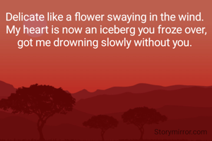 Delicate like a flower swaying in the wind. 
 My heart is now an iceberg you froze over, 
got me drowning slowly without you. 
