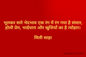 
भूलकर सारे भेदभाव एक रंग में रंग गया है संसार,
होली प्रेम, भाईचारा और खुशियों का है त्योहार।

मिली साहा

