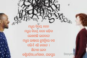ମଧୁର ବିନୟ ବଚନ
ମଧୁର ବିନୟ ବଚନ କହିବା
ଲେଖାଅଛି ଭାଗବତେ
ମଧୁର ଭାଷାରେ ହୁଅନ୍ତିରେ ବଶ
ସଭିଏଁ ଏହି ଜଗତେ ।
କ୍ଷିତୀଶ ଜେନା
କଣ୍ଟିଗଡ଼ିଆ,ଧର୍ମଶାଳା, ଯାଜପୁର
