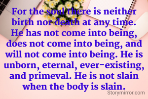 For the soul there is neither birth nor death at any time. He has not come into being, does not come into being, and will not come into being. He is unborn, eternal, ever-existing, and primeval. He is not slain when the body is slain.