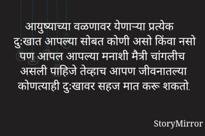 आयुष्याच्या वळणावर येणाऱ्या प्रत्येक दुःखात आपल्या सोबत कोणी असो किंवा नसो पण आपल आपल्या मनाशी मैत्री चांगलीच असली पाहिजे तेव्हाच आपण जीवनातल्या कोणत्याही दुःखावर सहज मात करू शकतो.