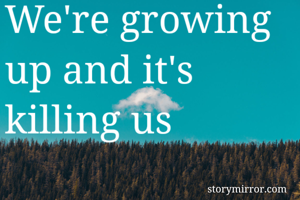 We're growing up and it's killing us