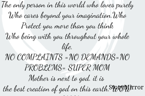 
The only person in this world who loves purely
Who cares beyond your imagination.Who Protect you more than you think
Who being with you throughout your whole life.
NO COMPLAINTS =NO DEMANDS=NO PROBLEMS= SUPER MOM
Mother is next to god. it is 
the best creation of god on this earth. WOW = MOM
because there is no other words for her. THANK GOD= THANK MOM
