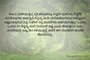 ಕಂಬನಿ ಮಿಡಿಯುತ್ತಿದ್ದ ಪ್ರತಿ ಹನಿಯಲ್ಲೂ ನಿನ್ನದೇ ಪ್ರತಿಬಿಂಬ ನಿನ್ನದೇ ಸವಿನೆನಪುಗಳು ಕಾಡುತ್ತಿದೆ.ನನ್ನನ್ನು ನಾನೇ ಮರೆತುಹೋಗಿರುವ ಅಷ್ಟೊಂದು ಇಷ್ಟಪಡುತ್ತಿರುವ ನಿನ್ನ ನಿನಗೇಕೆ ನನ್ನ ಭಾವನೆಗಳು ಅರ್ಥವಾಗುತ್ತಿಲ್ಲ? ಒಂದಲ್ಲ ಒಂದಿನ ನೀ ನನ್ನನ್ನು ನನಗೆ ನೀನೆಂದರೆ ಇಷ್ಟ ಎಂದು ಹೇಳುತ್ತೀಯ ಎಂಬ ನಂಬಿಕೆಯಲ್ಲಿ ಇಷ್ಟು ದಿನ ಕಳೆಯುತ್ತಿದ್ದೆ ,ಆದರೆ ಈಗ ನೋಡಿದರೆ ಹೊರಟೆ ಹೋದೆಯಲ್ಲ.