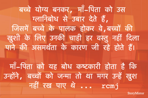 बच्चे योग्य बनकर, माँ-पिता को उस ग्लानिबोध से उबार देते हैं, 
जिसमें बच्चे के पालक होकर वे,बच्चों की खुशी के लिए उनकी चाही हर वस्तु नहीं दिला पाने की असमर्थता के कारण जी रहे होते हैं। 
माँ-पिता को यह बोध कष्टकारी होता है कि उन्होंने, बच्चों को जन्मा तो है मगर उन्हें खुश नहीं रख पाए थे। 
rcmj