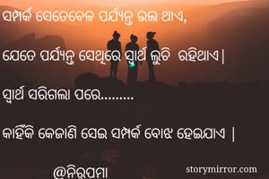 ସମ୍ପର୍କ ସେତେବେଳ ପର୍ଯ୍ୟନ୍ତ ଭଲ ଥାଏ, 

ଯେତେ ପର୍ଯ୍ୟନ୍ତ ସେଥିରେ ସ୍ୱାର୍ଥ ଲୁଚି  ରହିଥାଏ|

ସ୍ୱାର୍ଥ ସରିଗଲା ପରେ......... 

କାହିଁକି କେଜାଣି ସେଇ ସମ୍ପର୍କ ବୋଝ ହେଇଯାଏ |

             @ନିରୁପମା 
