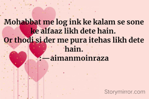 Mohabbat me log ink ke kalam se sone ke alfaaz likh dete hain. 
Or thodi si der me pura itehas likh dete hain.
:—aimanmoinraza