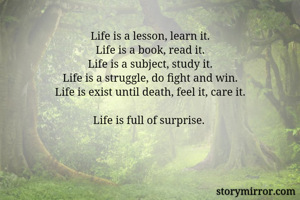 Life is a lesson, learn it.
Life is a book, read it.
Life is a subject, study it.
Life is a struggle, do fight and win.
Life is exist until death, feel it, care it.

Life is full of surprise. 
