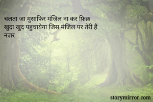 चलता जा मुसाफिर मंजिल ना कर फ़िक्र 
खुदा खुद पहुचायेगा जिस मंजिल पर तेरी हैं 
नज़र