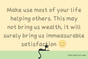 Make use most of your life helping others. This may not bring us wealth, it will surely bring us immeasurable satisfaction 😊