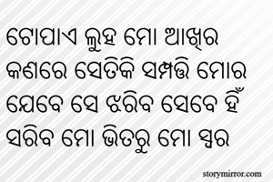 ଟୋପାଏ ଲୁହ ମୋ ଆଖିର କଣରେ ସେତିକି ସମ୍ପତ୍ତି ମୋର 
ଯେବେ ସେ ଝରିବ ସେବେ ହିଁ ସରିବ ମୋ ଭିତରୁ ମୋ ସ୍ୱର 