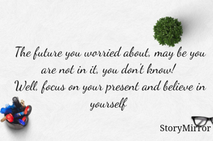 The future you worried about, may be you are not in it, you don't know! 
Well, focus on your present and believe in yourself 