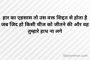 हार का एहसास तो उस वक्त शिद्दत से होता है
जब जिद हो किसी चीज को जीतने की और वह तुम्हारे हाथ ना लगे