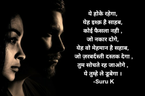 
ये होके रहेगा,
येह इश्क़ है साहब,
कोई फैसला नही ,
जो नकार दोगे,
येह वो मेहमान है सहाब,
 जो ज़रबर्दस्ती दस्तक देगा ,
तुम सोचते रह जाओगे ,
ये तुम्हे ले डूबेगा ।
 -Suru K
