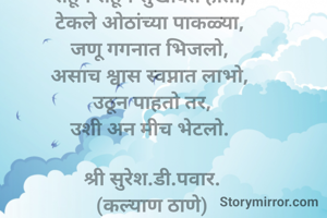 मिठी 

तुझ्या कुशीत 
तुझ्याच उशीत 
जिवन गाणे गात होतो, 
आनंदाच्या लहरीमध्ये,
राहून राहून सुखावत होतो, 
टेकले ओठांच्या पाकळ्या, 
जणू गगनात भिजलो, 
असाच श्वास स्वप्नात लाभो, 
उठून पाहतो तर,
उशी अन मीच भेटलो. 

श्री सुरेश.डी.पवार.
(कल्याण ठाणे)