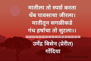 
मातीला तो स्पर्श करता 
थेंब पावसाचा जीरला। 
मातीतून सगळीकडे 
गंध हर्षाचा तो सुटला।। 
=================
उमेंद्र बिसेन (प्रेरीत)
गोंदिया
