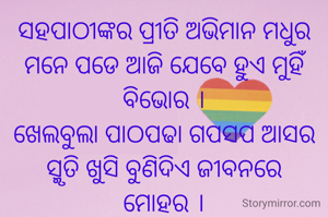 ସହପାଠୀଙ୍କର ପ୍ରୀତି ଅଭିମାନ ମଧୁର
ମନେ ପଡେ ଆଜି ଯେବେ ହୁଏ ମୁହିଁ ବିଭୋର ।
ଖେଲବୁଲା ପାଠପଢା ଗପସପ ଆସର
ସ୍ମୃତି ଖୁସି ବୁଣିଦିଏ ଜୀବନରେ
ମୋହର ।
