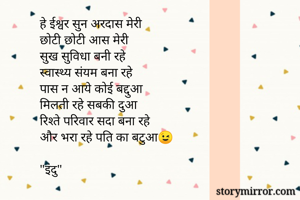 हे ईश्वर सुन अरदास मेरी
छोटी छोटी आस मेरी
सुख सुविधा बनी रहे
स्वास्थ्य संयम बना रहे
पास न आये कोई बद्दुआ
मिलती रहे सबकी दुआ
रिश्ते परिवार सदा बना रहे
और भरा रहे पति का बटुआ😉

"इंदु"
