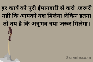 हर कार्य को पूरी ईमानदारी से करो ,जरूरी नही कि आपको यश मिलेगा लेकिन इतना तो तय है कि अनुभव नया जरूर मिलेगा।