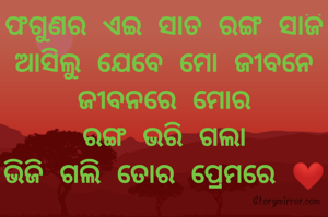 ଫଗୁଣର ଏଇ ସାତ ରଙ୍ଗ ସାଜି ଆସିଲୁ ଯେବେ ମୋ ଜୀବନେ
ଜୀବନରେ ମୋର
ରଙ୍ଗ ଭରି ଗଲା
ଭିଜି ଗଲି ତୋର ପ୍ରେମରେ ❤️