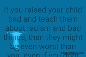 if you raised your child bad and teach them about racism and bad things, then they might be even worst than you. even if you dont think that these things are bad, they are and children need to be taught better. children might become your own murderer if you teach them wrong, you never know. also, dont be offensive. this is just a saying.