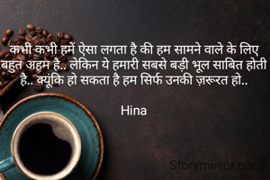 कभी कभी हमें ऐसा लगता है की हम सामने वाले के लिए बहुत अहम है.. लेकिन ये हमारी सबसे बड़ी भूल साबित होती है.. क्यूंकि हो सकता है हम सिर्फ उनकी ज़रूरत हो..

Hina
