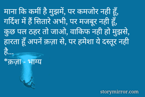 माना कि कमीं है मुझमें, पर कमजोर नही हूँ,
गर्दिश में हैं सितारे अभी, पर मजबूर नही हूँ,
कुछ पल ठहर तो जाओ, वाकिफ नही हो मुझसे,
हारता हूँ अपनें क़ज़ा से, पर हमेशा ये दस्तूर नही है...
*क़ज़ा - भाग्य