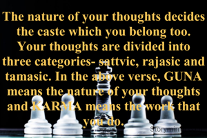 The nature of your thoughts decides the caste which you belong too. Your thoughts are divided into three categories- sattvic, rajasic and tamasic. In the above verse, GUNA means the nature of your thoughts and KARMA means the work that you do.