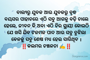 ବାଲ୍ୟରୁ ଯୁବକ ଆଉ ଯୁବକରୁ ବୃଦ୍ଧ
ବୟସର ପାହାଚରେ ଏଠି ସବୁ ଆଗକୁ ବଢ଼ି ଚାଲେ ହେଲେ, ଜୀବନ କି ଅବା ଏଠି ଚିର ସ୍ଥାୟୀ କୋଉଠି ଯେ ଖସି ଯିବ ଟଳମଳ ପାଦ ଆଉ ସବୁ ବୁଝିଲା ବେଳକୁ ସବୁ ଶେଷ ମଧ୍ୟ ହେଇ ସାରିଥିବ ।
‼️କଲମର ଚଞ୍ଚଳତା ✍️‼️