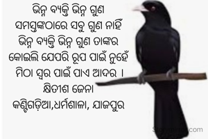 
ଭିନ୍ନ ବ୍ୟକ୍ତି ଭିନ୍ନ ଗୁଣ
ସମସ୍ତଙ୍କଠାରେ ସବୁ ଗୁଣ ନାହିଁ
ଭିନ୍ନ ବ୍ୟକ୍ତି ଭିନ୍ନ ଗୁଣ ତାଙ୍କର
କୋଇଲି ଯେପରି ରୂପ ପାଇଁ ନୁହେଁ
 ମିଠା ସ୍ଵର ପାଇଁ ପାଏ ଆଦର ।
କ୍ଷିତୀଶ ଜେନା
କଣ୍ଟିଗଡ଼ିଆ,ଧର୍ମଶାଳା, ଯାଜପୁର