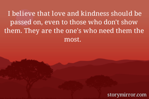 I believe that love and kindness should be passed on, even to those who don't show them. They are the one's who need them the most. 