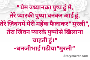 " प्रेम उध्यानका पुष्प हुं मै,
तेरे प्यारकी पुष्पा बनकर आई हुं,
तेरे ज़िवनमें मेरी महेंक फैलाकर" मुरली",
तेरा जिवन प्यारके पुष्पोसे खिलाना चाहती हुं।"
-धनजीभाई गढीया"मुरली" 