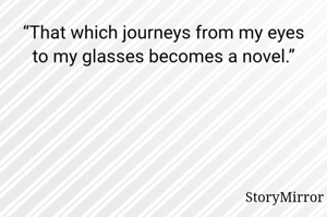 “That which journeys from my eyes to my glasses becomes a novel.”