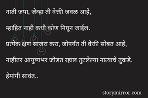 नाती जपा, जेव्हा ती वेक्ती जवळ आहे,

म्हाहित नाही कधी कोण निघून जाईल. 

प्रत्येक क्षण साजरा करा, जोपर्यंत ती वेक्ती सोबत आहे,

नाहीतर आयुष्यभर जोडत रहाल तुटलेल्या नात्याचे तुकडे.

हेमांगी सावंत.. 