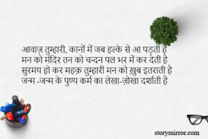 आवाज़ तुम्हारी, कानों में जब हल्के से आ पड़ती है 
मन को मंदिर तन को चन्दन पल भर में कर देती है 
सुरमय हो कर महक़ तुम्हारी मन को ख़ुब इतराती है 
जन्म -जन्म के पुण्य कर्म का लेखा-ज़ोखा दर्शाती है 