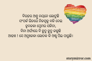 ବିରହର ଅଶ୍ରୁ ନୟନେ ଲୋଟୁଛି
ସଂପର୍କ ଭିଡରେ ନିଜସ୍ୱକୁ ବଳି ଦେଇ
ହୃଦଜଳା ପ୍ରେମର ସଳିତା,
ବିନା ଅର୍ଘ୍ୟରେ ବି ହୁତୁ ହୁତୁ ଜଳୁଛି
ଆହାଃ ! ସେ ଅନ୍ତଃଜଳା ଲୋତକ କି ଓଷ୍ଠ ପିଇ ପାରୁଛି।