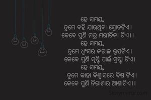 ହେ ସମୟ,
     ତୁମେ ବହି ଯାଉଥିବା ସ୍ରୋତଟିଏ।
     କେବେ ପୁଣି ମରୁ ମରୀଚିକା ଟିଏ।।
ହେ ସମୟ,
       ତୁମେ ଧ୍ୱଂସର କରାଳ ରୂପଟିଏ।
       କେବେ ପୁଣି ସୃଷ୍ଟି ପାଇଁ ସ୍ରଷ୍ଟା ଟିଏ।
ହେ ସମୟ,
         ତୁମେ କାହା ବିଶ୍ୱାସରେ ବିଷ ଟିଏ।
       କେବେ ପୁଣି ନିରାଶାର ଆଶାଟିଏ।।