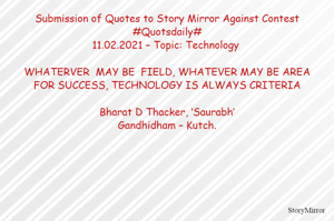Submission of Quotes to Story Mirror Against Contest #Quotsdaily#
11.02.2021 – Topic: Technology 

WHATERVER  MAY BE  FIELD, WHATEVER MAY BE AREA
FOR SUCCESS, TECHNOLOGY IS ALWAYS CRITERIA

Bharat D Thacker, ‘Saurabh’
Gandhidham – Kutch.
