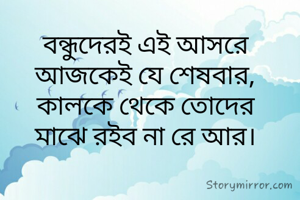 বন্ধুদেরই এই আসরে
আজকেই যে শেষবার,
কালকে থেকে তোদের
মাঝে রইব না রে আর।