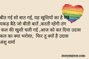 बीत गई सो बात गई, यह खुशियों का है मंत्र 
पकड़ बैठे जो बीती बातें ,करती रहेंगी तंग
 कल की खुशी चली गई ,आज को कर दिया उदास 
कल का क्या भरोसा,  फिर तू क्यों है उदास 
अंशु शर्मा