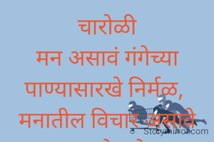 चारोळी
मन असावं गंगेच्या पाण्यासारखे निर्मळ, 
मनातील विचार असावे दुसऱ्याला देणारे बळ, 
डबक्यातील पाण्यासारखे
साठले नसावे विचार. 
अंतर मनातून सडलेले विचार घालविणे सोपं नाही बरं!..... 