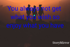 You always not get  what you wish so enjoy what you have